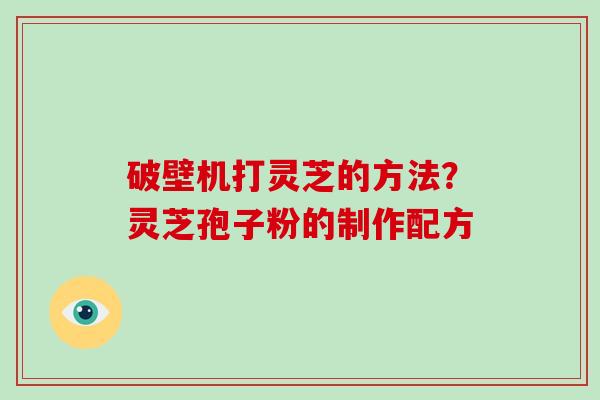 破壁机打灵芝的方法？灵芝孢子粉的制作配方