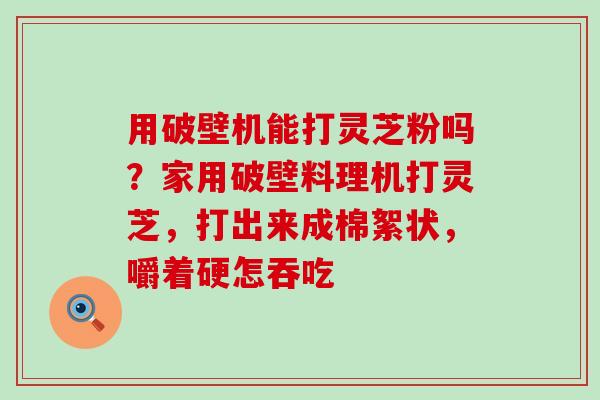 用破壁机能打灵芝粉吗？家用破壁料理机打灵芝，打出来成棉絮状，嚼着硬怎吞吃