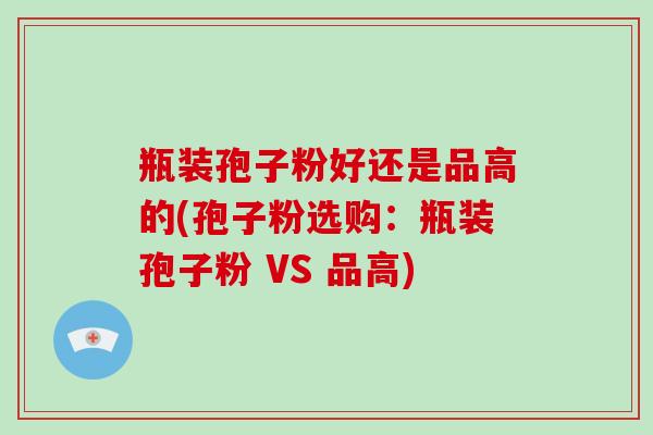 瓶装孢子粉好还是品高的(孢子粉选购：瓶装孢子粉 VS 品高)