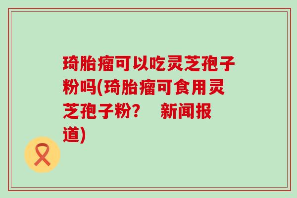 琦胎瘤可以吃灵芝孢子粉吗(琦胎瘤可食用灵芝孢子粉？  新闻报道)