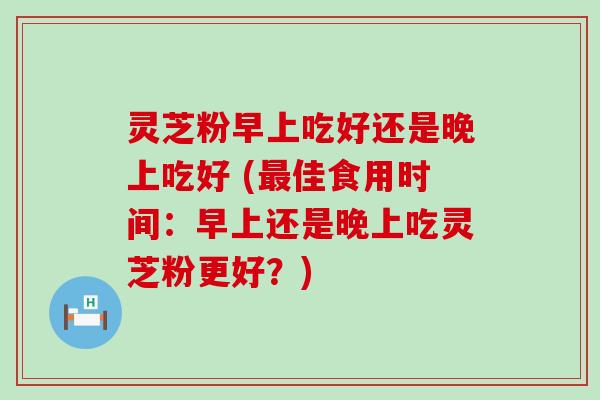 灵芝粉早上吃好还是晚上吃好 (佳食用时间：早上还是晚上吃灵芝粉更好？)