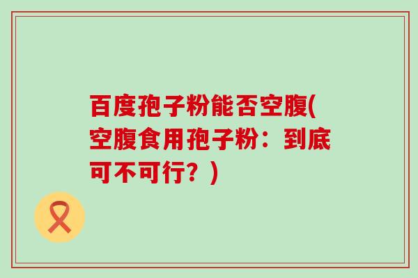 百度孢子粉能否空腹(空腹食用孢子粉：到底可不可行？)