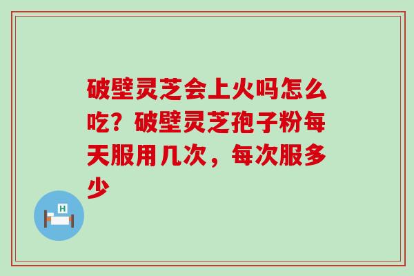 破壁灵芝会上火吗怎么吃？破壁灵芝孢子粉每天服用几次，每次服多少