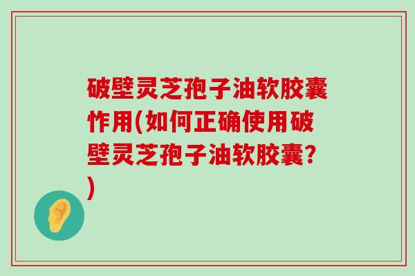 破壁灵芝孢子油软胶囊怍用(如何正确使用破壁灵芝孢子油软胶囊？)