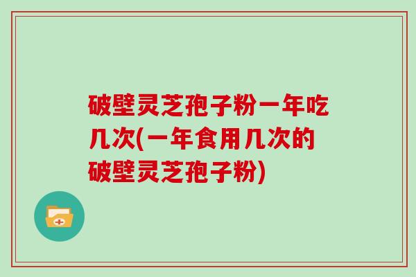 破壁灵芝孢子粉一年吃几次(一年食用几次的破壁灵芝孢子粉)