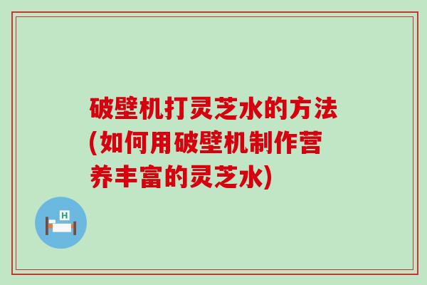 破壁机打灵芝水的方法(如何用破壁机制作营养丰富的灵芝水)