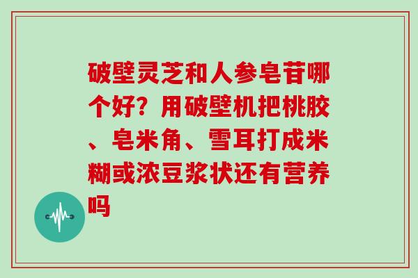 破壁灵芝和人参皂苷哪个好？用破壁机把桃胶、皂米角、雪耳打成米糊或浓豆浆状还有营养吗