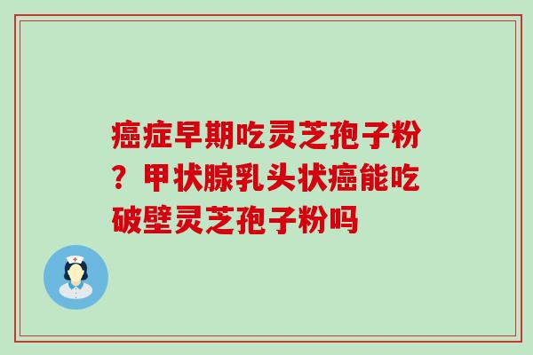 症早期吃灵芝孢子粉？乳头状能吃破壁灵芝孢子粉吗