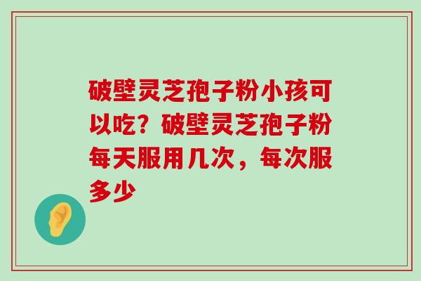 破壁灵芝孢子粉小孩可以吃？破壁灵芝孢子粉每天服用几次，每次服多少