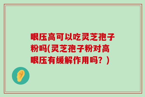 眼压高可以吃灵芝孢子粉吗(灵芝孢子粉对高眼压有缓解作用吗？)