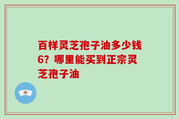 百样灵芝孢子油多少钱6？哪里能买到正宗灵芝孢子油