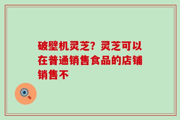 破壁机灵芝？灵芝可以在普通销售食品的店铺销售不