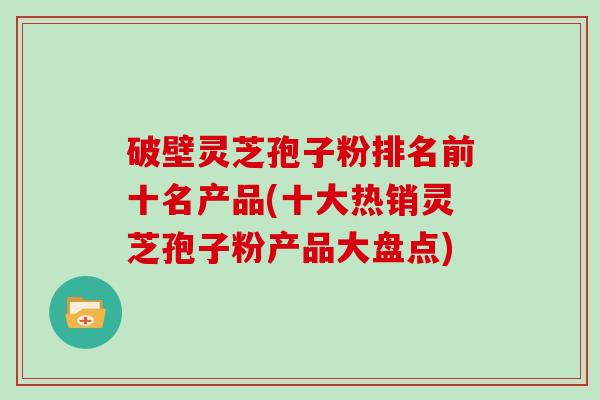 破壁灵芝孢子粉排名前十名产品(十大热销灵芝孢子粉产品大盘点)