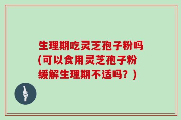 生理期吃灵芝孢子粉吗(可以食用灵芝孢子粉缓解生理期不适吗？)