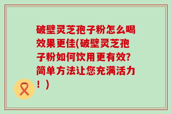 破壁灵芝孢子粉怎么喝效果更佳(破壁灵芝孢子粉如何饮用更有效？简单方法让您充满活力！)