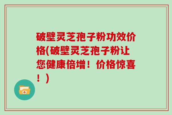 破壁灵芝孢子粉功效价格(破壁灵芝孢子粉让您健康倍增！价格惊喜！)