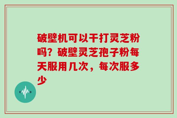 破壁机可以干打灵芝粉吗？破壁灵芝孢子粉每天服用几次，每次服多少