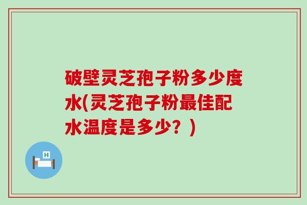 破壁灵芝孢子粉多少度水(灵芝孢子粉佳配水温度是多少？)