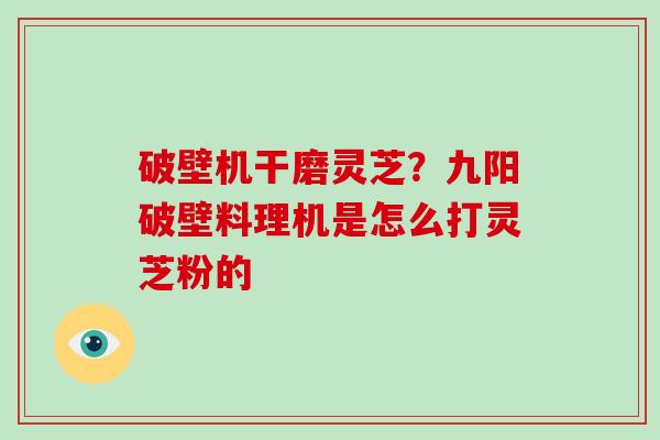 破壁机干磨灵芝？九阳破壁料理机是怎么打灵芝粉的