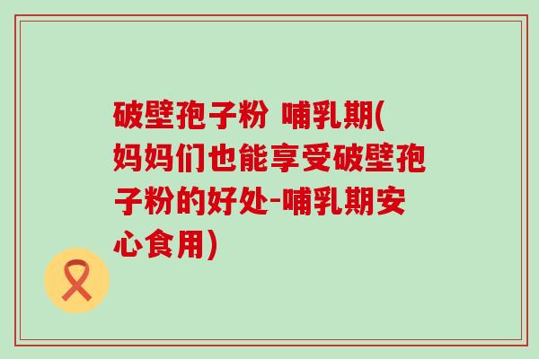 破壁孢子粉 哺乳期(妈妈们也能享受破壁孢子粉的好处-哺乳期安心食用)