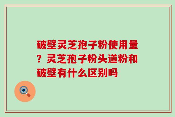 破壁灵芝孢子粉使用量？灵芝孢子粉头道粉和破壁有什么区别吗