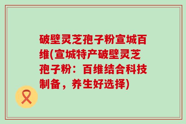 破壁灵芝孢子粉宣城百维(宣城特产破壁灵芝孢子粉：百维结合科技制备，养生好选择)