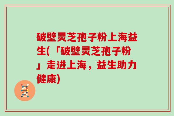 破壁灵芝孢子粉上海益生(「破壁灵芝孢子粉」走进上海，益生助力健康)