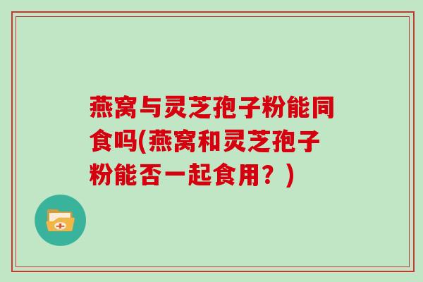 燕窝与灵芝孢子粉能同食吗(燕窝和灵芝孢子粉能否一起食用？)