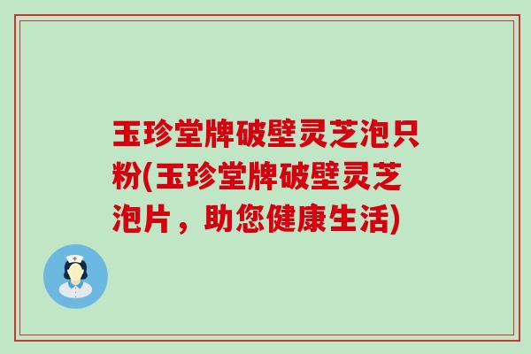 玉珍堂牌破壁灵芝泡只粉(玉珍堂牌破壁灵芝泡片，助您健康生活)