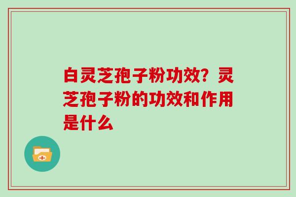 白灵芝孢子粉功效？灵芝孢子粉的功效和作用是什么