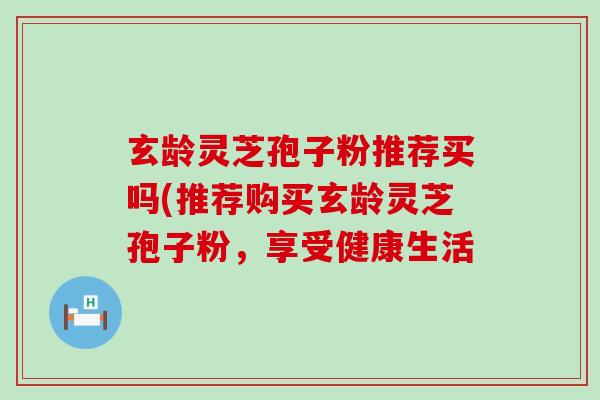 玄龄灵芝孢子粉推荐买吗(推荐购买玄龄灵芝孢子粉，享受健康生活