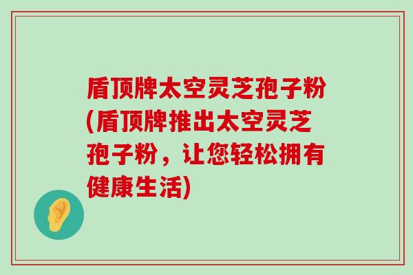 盾顶牌太空灵芝孢子粉(盾顶牌推出太空灵芝孢子粉，让您轻松拥有健康生活)