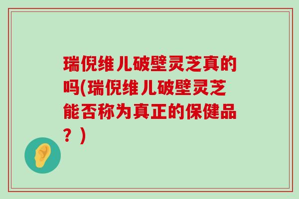 瑞倪维儿破壁灵芝真的吗(瑞倪维儿破壁灵芝能否称为真正的保健品？)