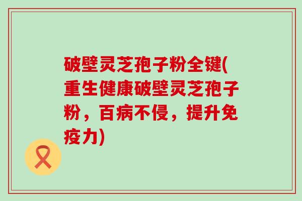 破壁灵芝孢子粉全键(重生健康破壁灵芝孢子粉，百不侵，提升免疫力)