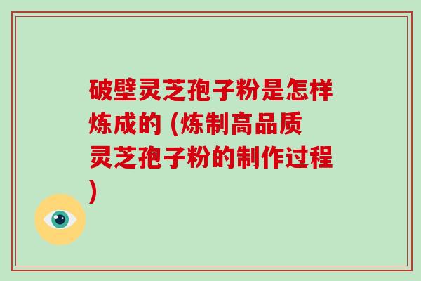 破壁灵芝孢子粉是怎样炼成的 (炼制高品质灵芝孢子粉的制作过程)