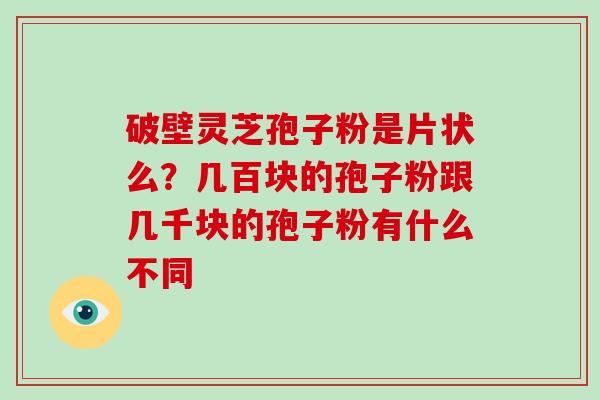 破壁灵芝孢子粉是片状么？几百块的孢子粉跟几千块的孢子粉有什么不同