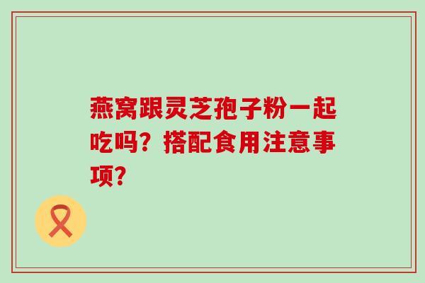 燕窝跟灵芝孢子粉一起吃吗？搭配食用注意事项？