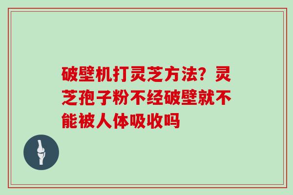 破壁机打灵芝方法？灵芝孢子粉不经破壁就不能被人体吸收吗