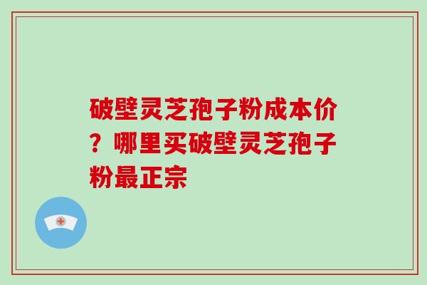 破壁灵芝孢子粉成本价？哪里买破壁灵芝孢子粉正宗