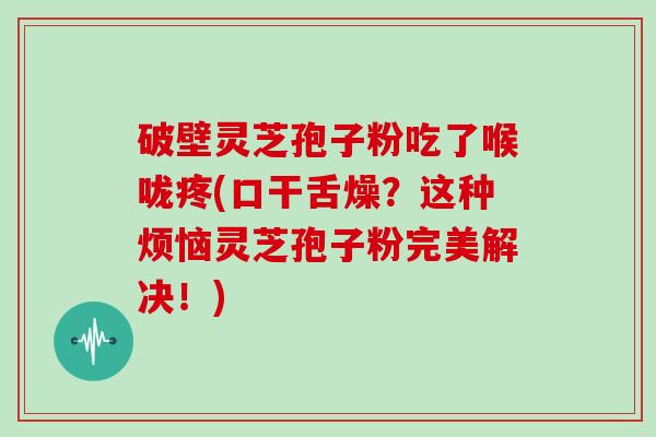 破壁灵芝孢子粉吃了喉咙疼(口干舌燥？这种烦恼灵芝孢子粉完美解决！)