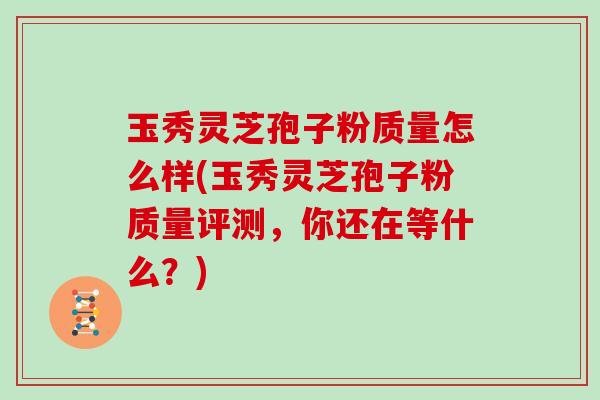 玉秀灵芝孢子粉质量怎么样(玉秀灵芝孢子粉质量评测，你还在等什么？)