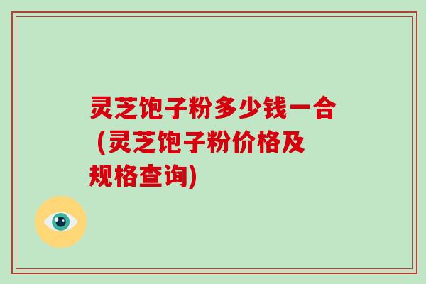 灵芝饱子粉多少钱一合 (灵芝饱子粉价格及规格查询)