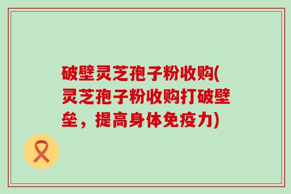 破壁灵芝孢子粉收购(灵芝孢子粉收购打破壁垒，提高身体免疫力)