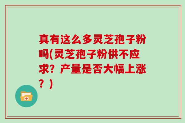 真有这么多灵芝孢子粉吗(灵芝孢子粉供不应求？产量是否大幅上涨？)