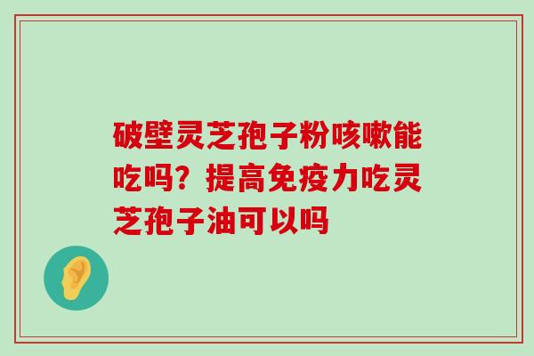 破壁灵芝孢子粉能吃吗？提高免疫力吃灵芝孢子油可以吗