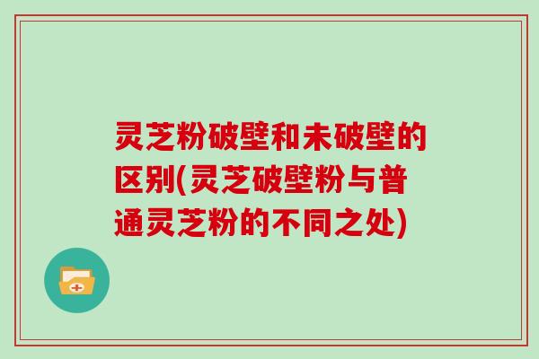 灵芝粉破壁和未破壁的区别(灵芝破壁粉与普通灵芝粉的不同之处)