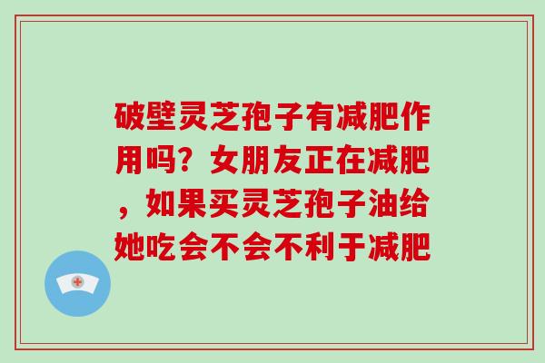 破壁灵芝孢子有作用吗？女朋友正在，如果买灵芝孢子油给她吃会不会不利于