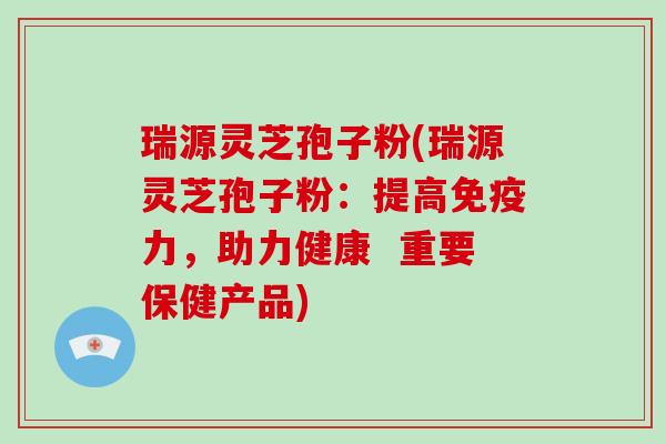 瑞源灵芝孢子粉(瑞源灵芝孢子粉：提高免疫力，助力健康  重要保健产品)