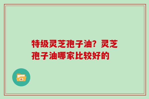 特级灵芝孢子油？灵芝孢子油哪家比较好的