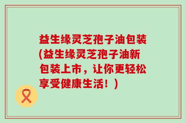 益生缘灵芝孢子油包装(益生缘灵芝孢子油新包装上市，让你更轻松享受健康生活！)